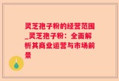 灵芝孢子粉的经营范围_灵芝孢子粉：全面解析其商业运营与市场前景