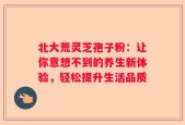 北大荒灵芝孢子粉：让你意想不到的养生新体验，轻松提升生活品质
