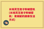 长垣灵芝孢子粉破壁机(长垣灵芝孢子粉破壁机：更细腻的健康生活方式)