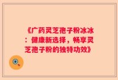 《广药灵芝孢子粉冰冰：健康新选择，畅享灵芝孢子粉的独特功效》