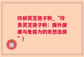 珍却灵芝孢子粉_“珍贵灵芝孢子粉：提升健康与免疫力的天然选择”)