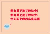 泰山灵芝孢子粉协会(泰山灵芝孢子粉协会：悠久历史康养必备选择)
