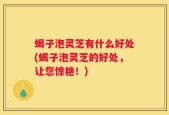 蝎子泡灵芝有什么好处(蝎子泡灵芝的好处，让您惊艳！)