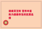 健康灵芝粉 营养丰富助力健康养生的优质选择