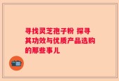 寻找灵芝孢子粉 探寻其功效与优质产品选购的那些事儿