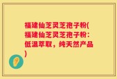 福建仙芝灵芝孢子粉(福建仙芝灵芝孢子粉：低温萃取，纯天然产品)