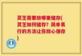灵芝需要放哪里储存(灵芝如何储存？简单易行的方法让你放心保存)