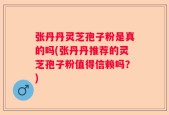 张丹丹灵芝孢子粉是真的吗(张丹丹推荐的灵芝孢子粉值得信赖吗？)