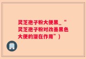 灵芝孢子粉大便黑_“灵芝孢子粉对改善黑色大便的潜在作用”)
