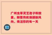 广州虫草灵芝孢子粉胶囊，颠覆传统保健新风向，焕活你的每一天