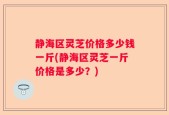静海区灵芝价格多少钱一斤(静海区灵芝一斤价格是多少？)