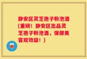 静安区灵芝孢子粉泡酒(重磅！静安区出品灵芝孢子粉泡酒，保健美容双效益！)