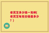 老灵芝多少钱一克啊(老灵芝每克价格是多少？)