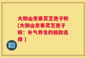 大别山京寨灵芝孢子粉(大别山京寨灵芝孢子粉：补气养生的极致选择 )