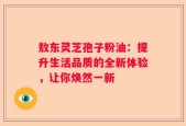 敖东灵芝孢子粉油：提升生活品质的全新体验，让你焕然一新