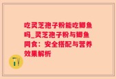 吃灵芝孢子粉能吃鲫鱼吗_灵芝孢子粉与鲫鱼同食：安全搭配与营养效果解析