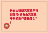 长白山破壁灵芝孢子粉副作用(长白山灵芝孢子粉的副作用是什么？)