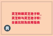 灵芝粉跟灵芝孢子粉_灵芝粉与灵芝孢子粉：全面比较及应用指南
