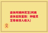 退休阿姨种灵芝(阿姨退休后致富路：种植灵芝带来惊人收入)