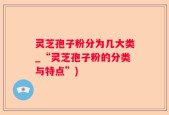 灵芝孢子粉分为几大类_“灵芝孢子粉的分类与特点”)