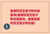 善德轩灵芝孢子粉价格查询(善德轩灵芝孢子粉价格查询，查看善德轩灵芝孢子粉价格)