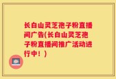 长白山灵芝孢子粉直播间广告(长白山灵芝孢子粉直播间推广活动进行中！)