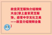 故宫灵芝服饰介绍视频大全(穿上皇家灵芝服饰，感受中华文化之美——故宫介绍视频合集)