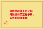 阿胶糕和灵芝孢子粉(阿胶糕和灵芝孢子粉，天然的健康美食)