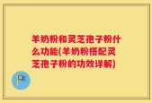 羊奶粉和灵芝孢子粉什么功能(羊奶粉搭配灵芝孢子粉的功效详解)
