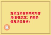 野灵芝药材的功效与作用(野生灵芝：药用价值及功效分析)
