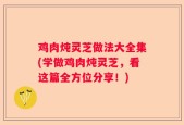 鸡肉炖灵芝做法大全集(学做鸡肉炖灵芝，看这篇全方位分享！)