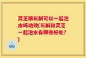 灵芝跟石斛可以一起泡水吗功效(石斛和灵芝一起泡水有哪些好处？)