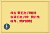 绿谷 灵芝孢子粉(绿谷灵芝孢子粉：提升免疫力，保护健康)
