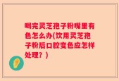 喝完灵芝孢子粉嘴里有色怎么办(饮用灵芝孢子粉后口腔变色应怎样处理？)