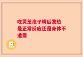 吃灵芝孢子粉后发热 是正常反应还是身体不适需