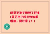 喝灵芝孢子粉胖了好多(灵芝孢子粉导致体重增加，要注意了！)