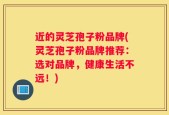 近的灵芝孢子粉品牌(灵芝孢子粉品牌推荐：选对品牌，健康生活不远！)