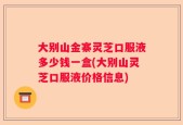 大别山金寨灵芝口服液多少钱一盒(大别山灵芝口服液价格信息)
