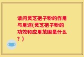 请问灵芝孢子粉的作用与用途(灵芝孢子粉的功效和应用范围是什么？)
