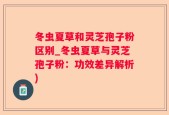 冬虫夏草和灵芝孢子粉区别_冬虫夏草与灵芝孢子粉：功效差异解析)