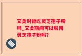 艾灸时能吃灵芝孢子粉吗_艾灸期间可以服用灵芝孢子粉吗？