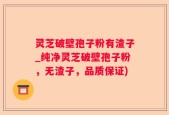 灵芝破壁孢子粉有渣子_纯净灵芝破壁孢子粉，无渣子，品质保证)