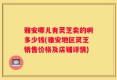 雅安哪儿有灵芝卖的啊多少钱(雅安地区灵芝销售价格及店铺详情)