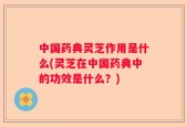 中国药典灵芝作用是什么(灵芝在中国药典中的功效是什么？)
