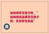 仙知楼灵芝孢子粉_“仙知楼高品质灵芝孢子粉：天然养生圣品”