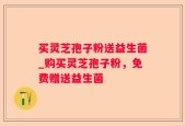 买灵芝孢子粉送益生菌_购买灵芝孢子粉，免费赠送益生菌
