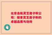 北京自航灵芝孢子粉公司：探索灵芝孢子粉的卓越品质与功效