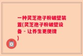 一种灵芝孢子粉破壁装置(灵芝孢子粉破壁设备 - 让养生更便捷)