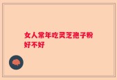 女人常年吃灵芝孢子粉好不好