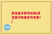 灵芝孢子粉可吃吗(灵芝孢子粉是否可食用？)